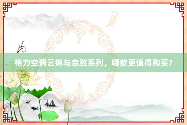 格力空调云锦与京致系列，哪款更值得购买？