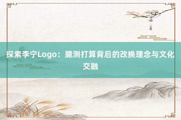 探索李宁Logo：臆测打算背后的改换理念与文化交融